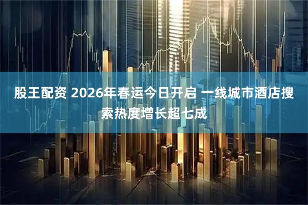 股王配资 2026年春运今日开启 一线城市酒店搜索热度增长超七成