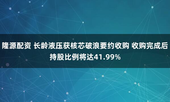 隆源配资 长龄液压获核芯破浪要约收购 收购完成后持股比例将达41.99%