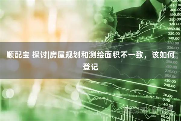 顺配宝 探讨|房屋规划和测绘面积不一致，该如何登记