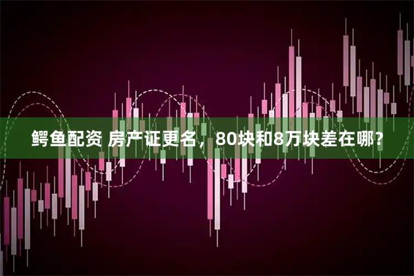 鳄鱼配资 房产证更名，80块和8万块差在哪？
