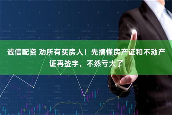 诚信配资 劝所有买房人！先搞懂房产证和不动产证再签字，不然亏大了